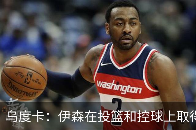 乌度卡：伊森在投篮和控球上取得显著进步，新合同让他压力减轻